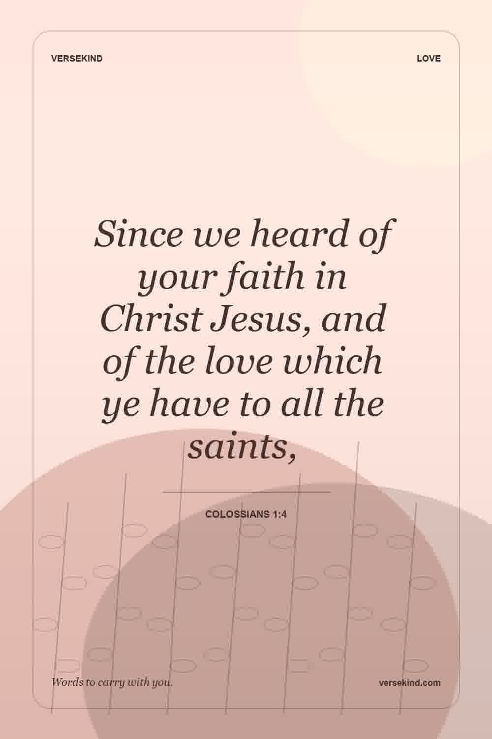 Since we heard of your faith in Christ Jesus, and of the love which ye have to all the saints, — Colossians 1:4