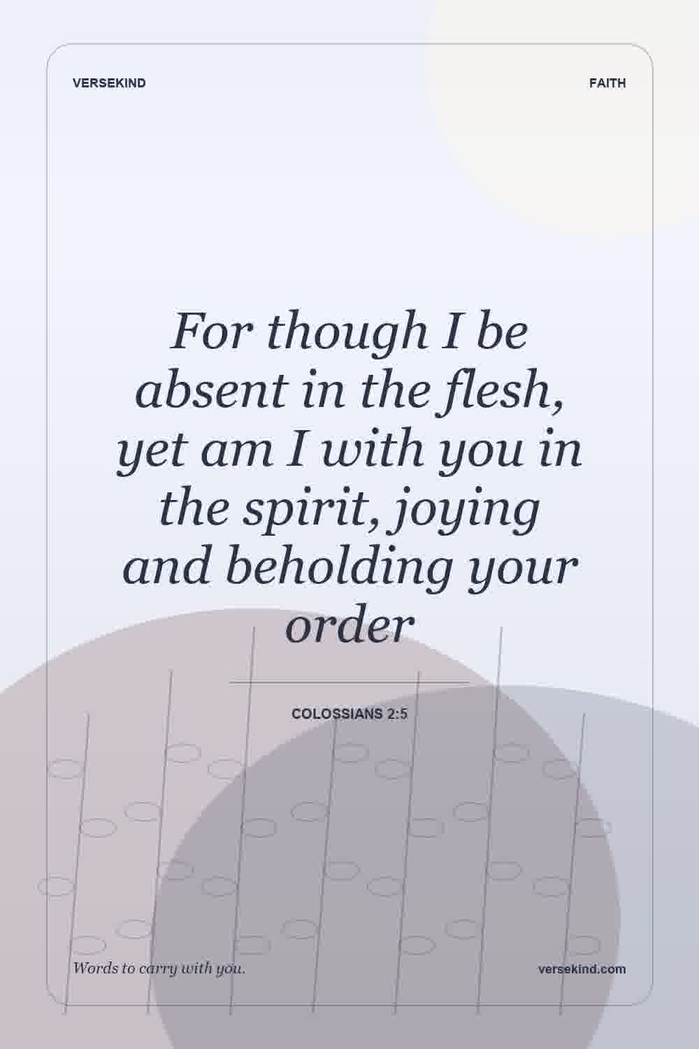 For though I be absent in the flesh, yet am I with you in the spirit, joying and beholding your order — Colossians 2:5