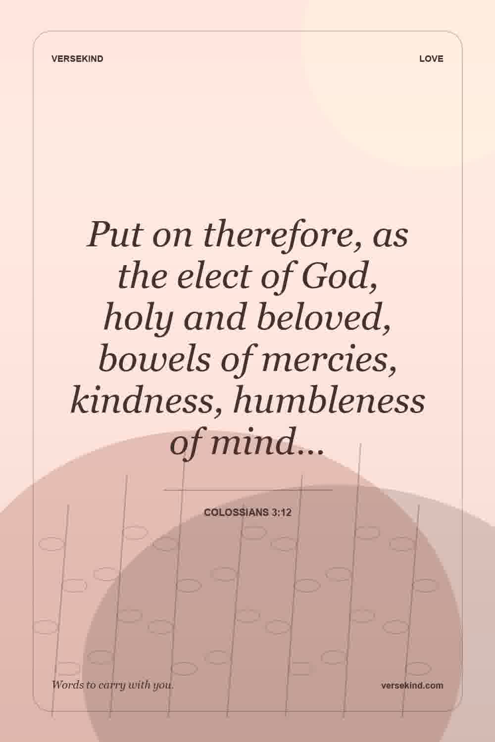 Put on therefore, as the elect of God, holy and beloved, bowels of mercies, kindness, humbleness of mind… — Colossians 3:12