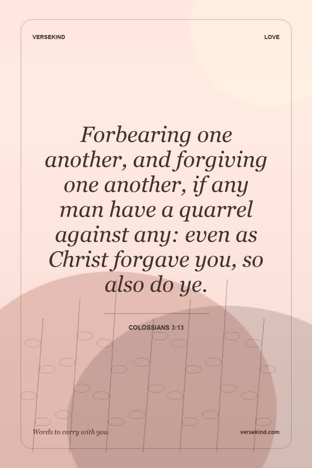 Forbearing one another, and forgiving one another, if any man have a quarrel against any: even as Christ forgave you, so also do ye. — Colossians 3:13