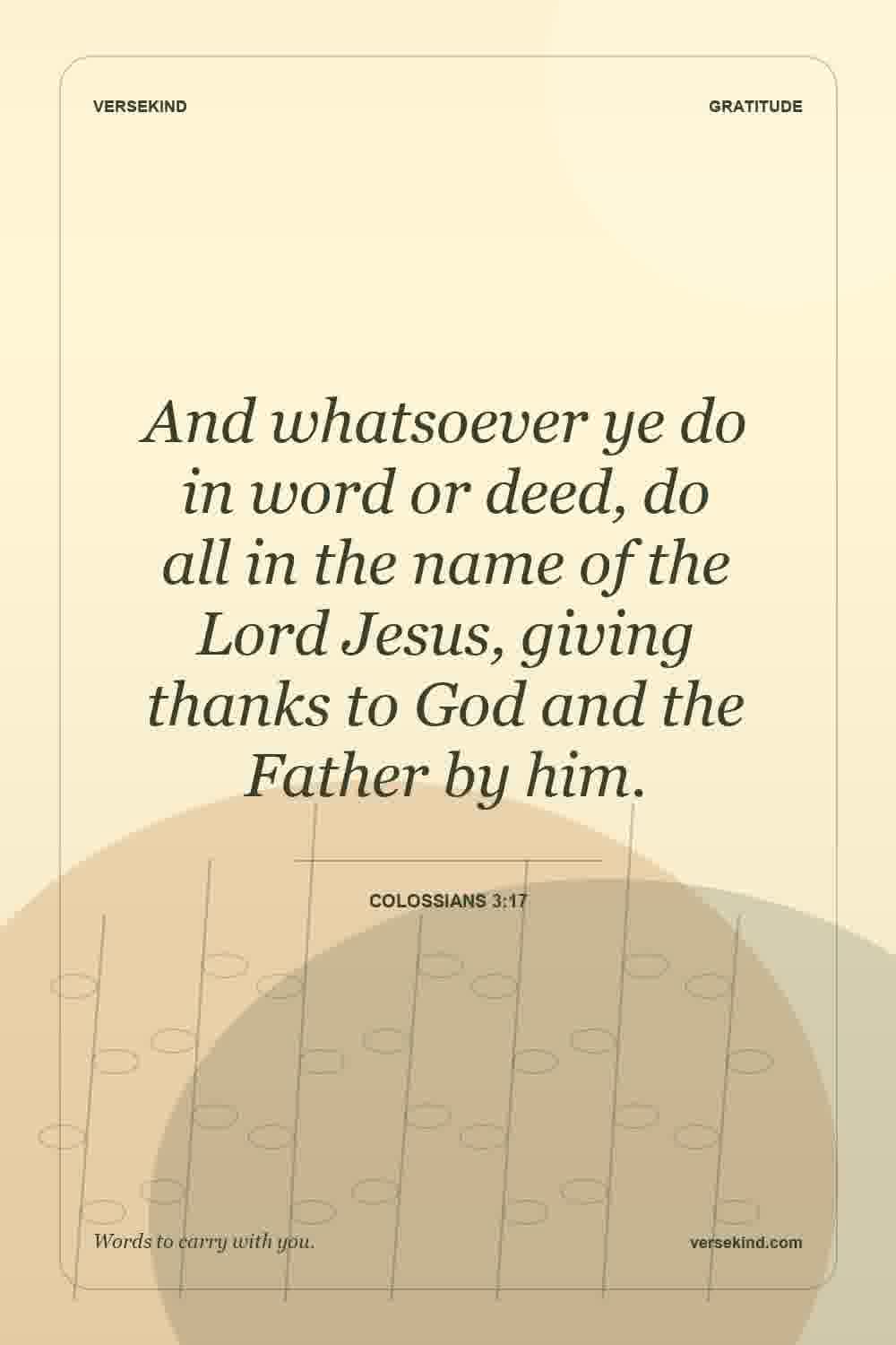 And whatsoever ye do in word or deed, do all in the name of the Lord Jesus, giving thanks to God and the Father by him. — Colossians 3:17