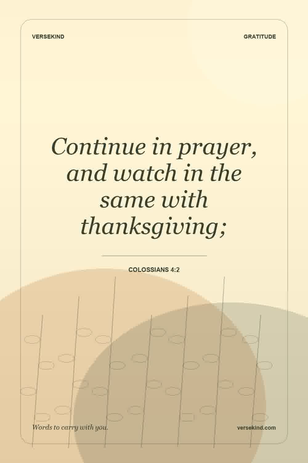 Continue in prayer, and watch in the same with thanksgiving; — Colossians 4:2