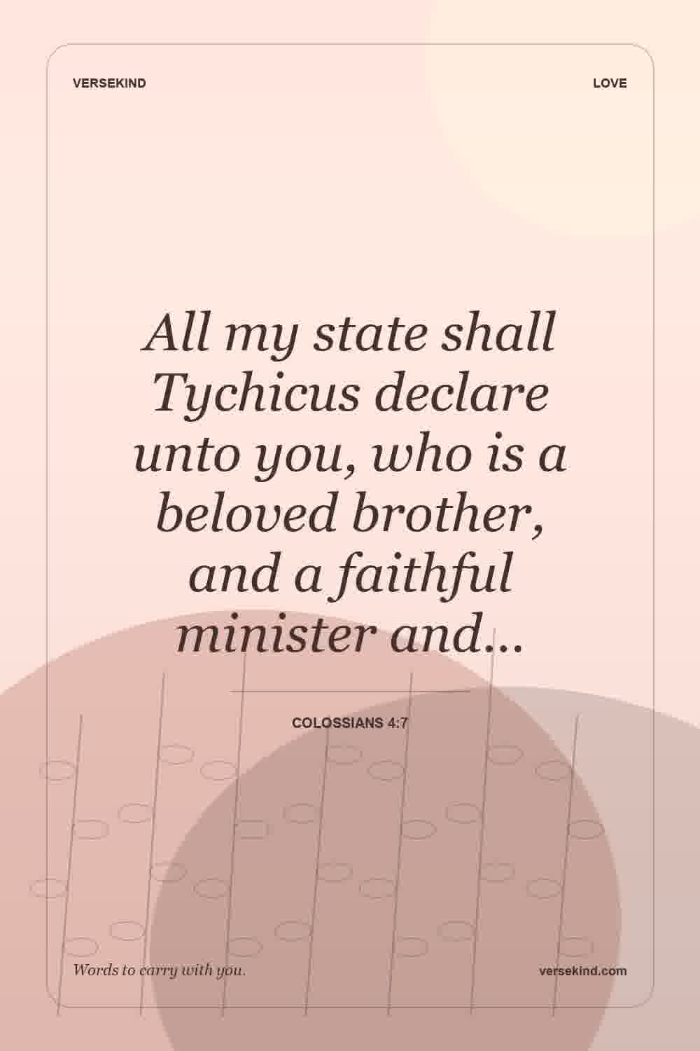 All my state shall Tychicus declare unto you, who is a beloved brother, and a faithful minister and… — Colossians 4:7