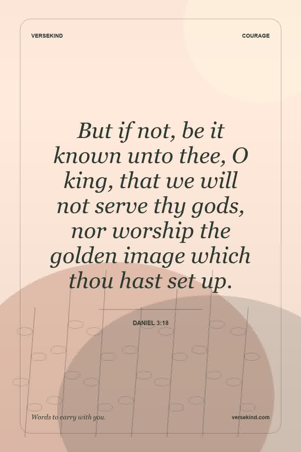 But if not, be it known unto thee, O king, that we will not serve thy gods, nor worship the golden image which thou hast set up. — Daniel 3:18