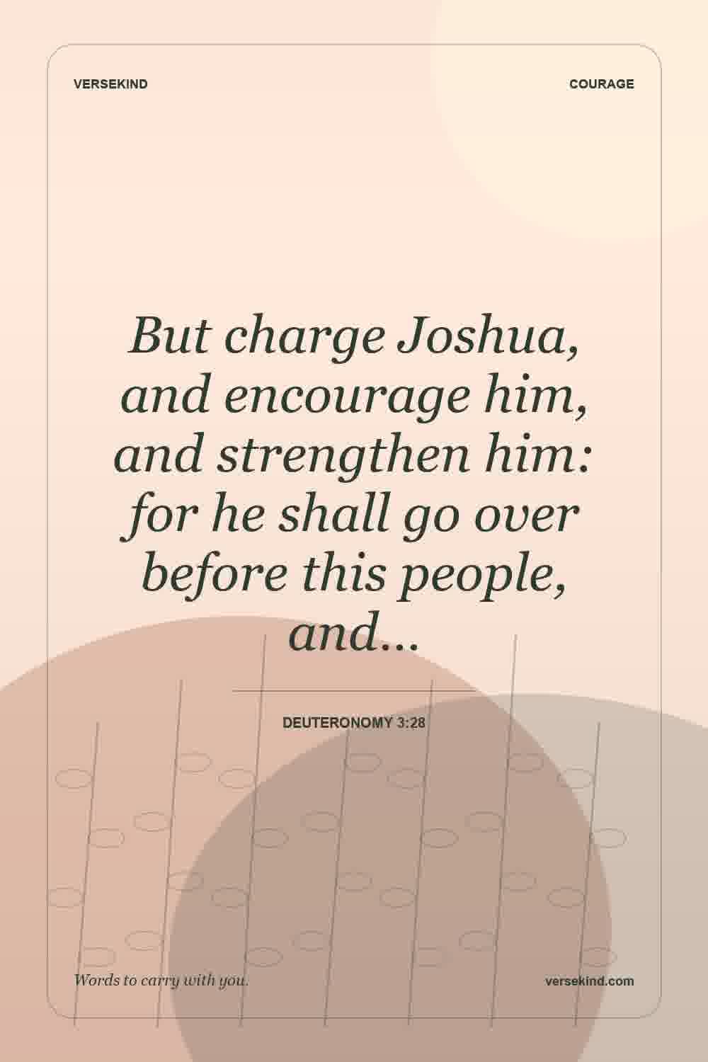 But charge Joshua, and encourage him, and strengthen him: for he shall go over before this people, and… — Deuteronomy 3:28