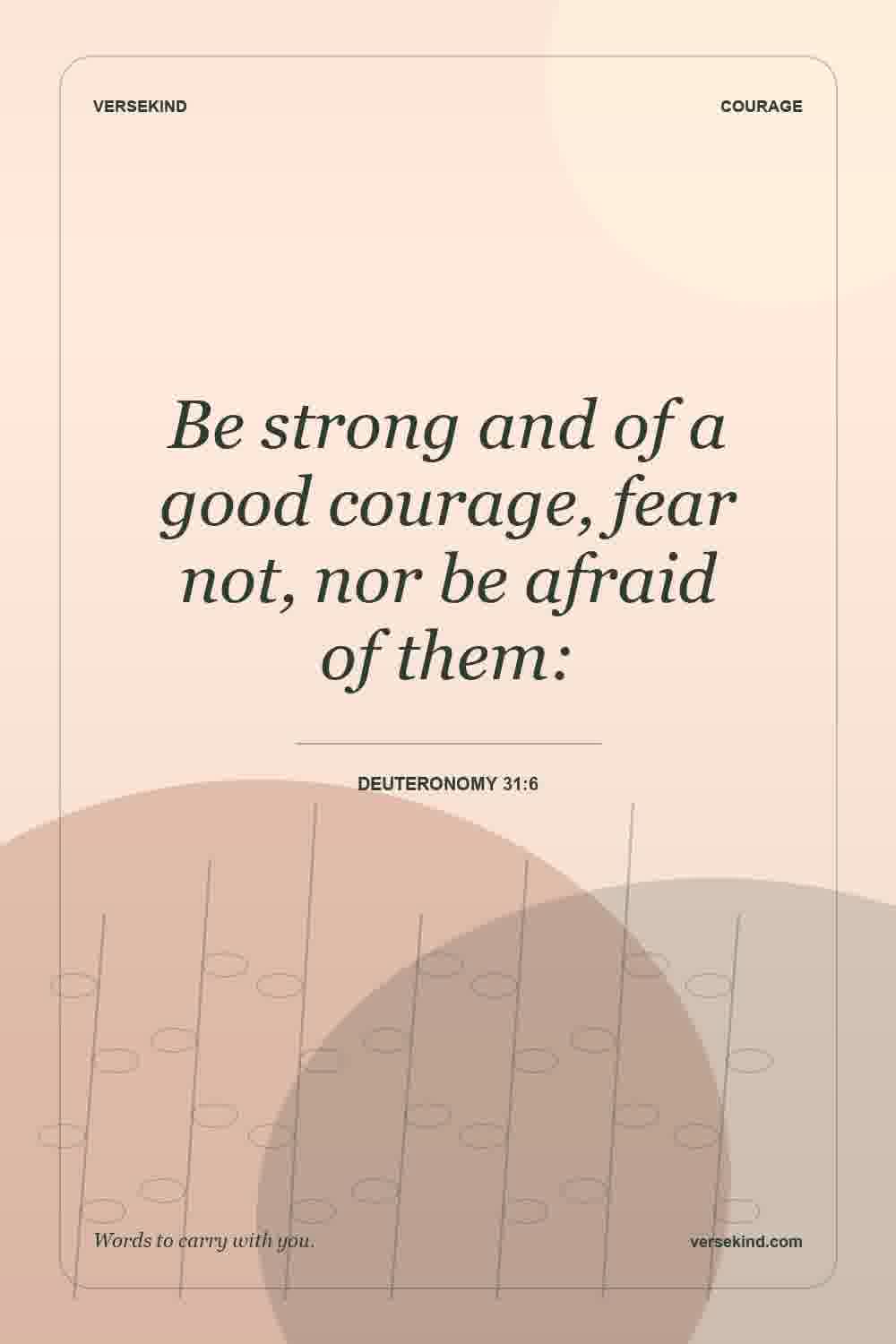 Be strong and of a good courage, fear not, nor be afraid of them: — Deuteronomy 31:6