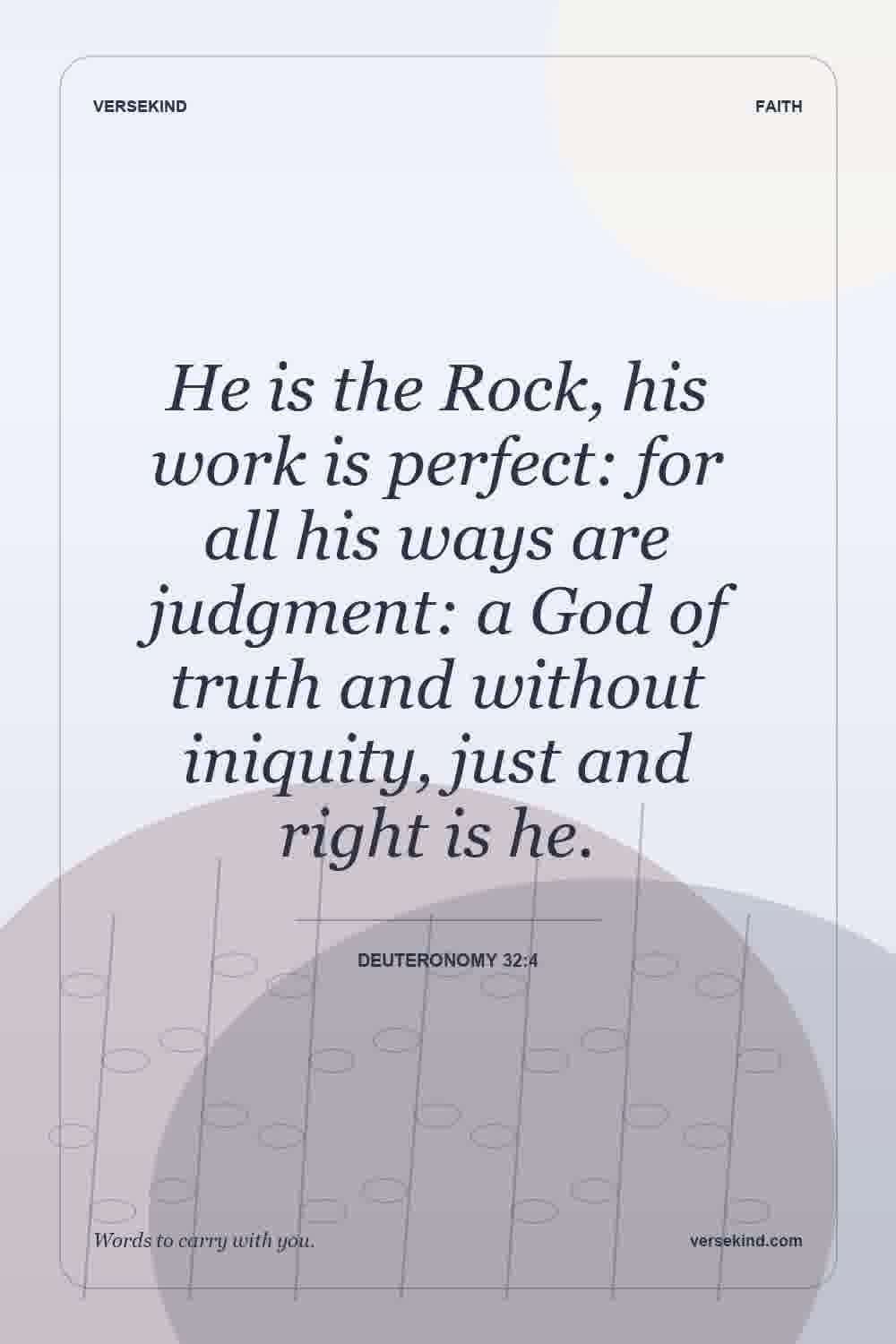 He is the Rock, his work is perfect: for all his ways are judgment: a God of truth and without iniquity, just and right is he. — Deuteronomy 32:4