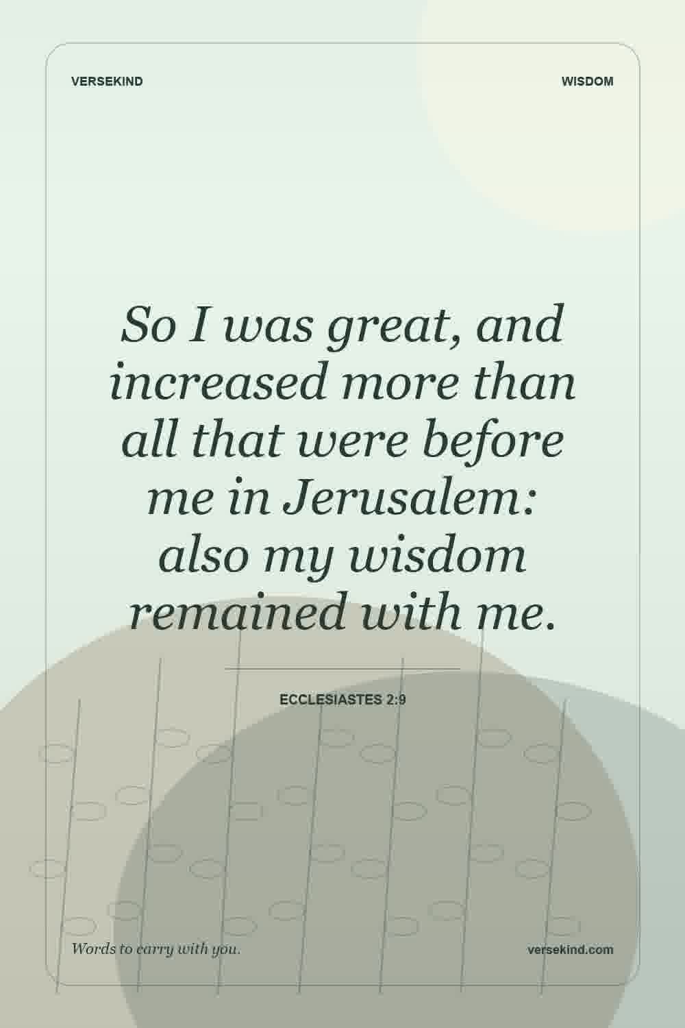 So I was great, and increased more than all that were before me in Jerusalem: also my wisdom remained with me. — Ecclesiastes 2:9