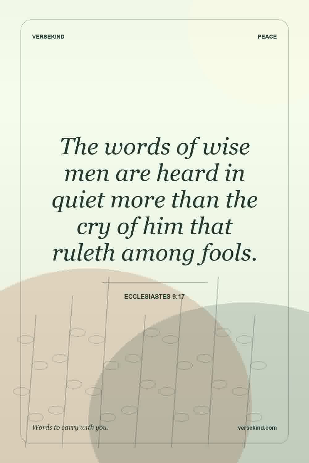 The words of wise men are heard in quiet more than the cry of him that ruleth among fools. — Ecclesiastes 9:17