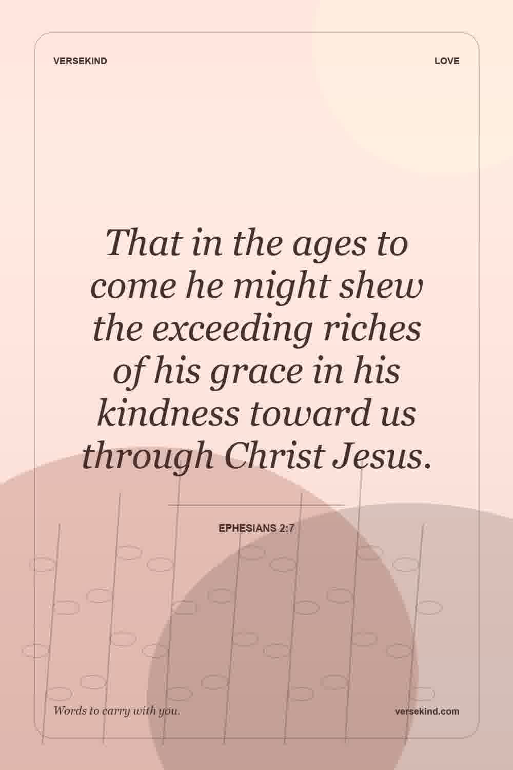 That in the ages to come he might shew the exceeding riches of his grace in his kindness toward us through Christ Jesus. — Ephesians 2:7