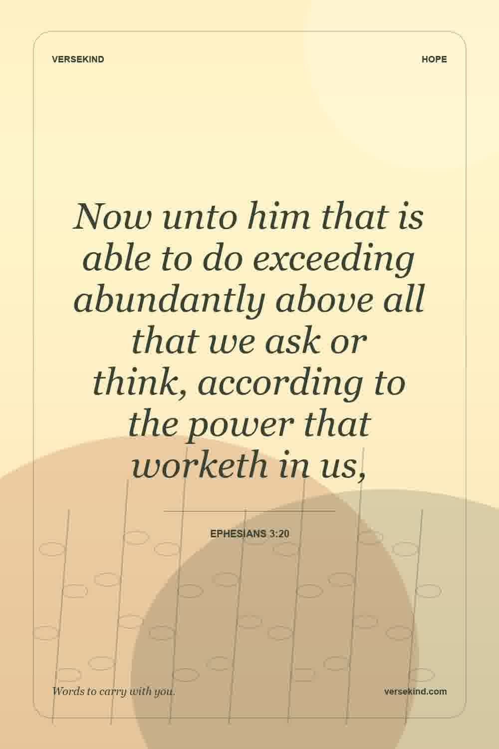 Now unto him that is able to do exceeding abundantly above all that we ask or think, according to the power that worketh in us, — Ephesians 3:20