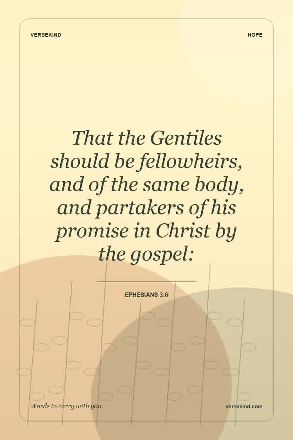 That the Gentiles should be fellowheirs, and of the same body, and partakers of his promise in Christ by the gospel: — Ephesians 3:6