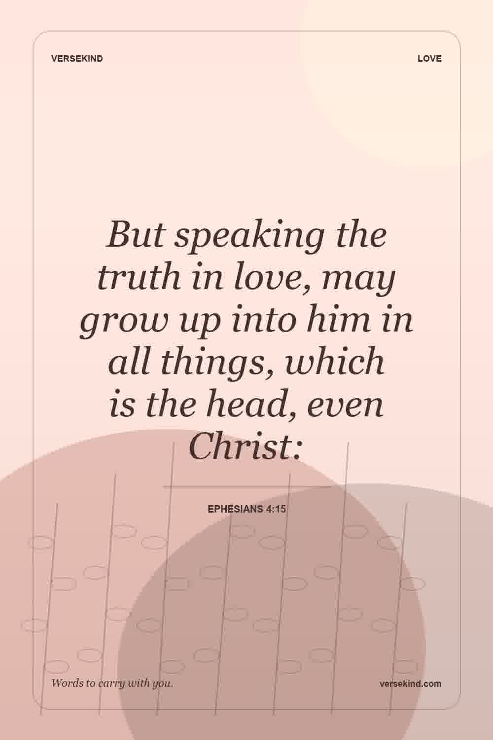 But speaking the truth in love, may grow up into him in all things, which is the head, even Christ: — Ephesians 4:15