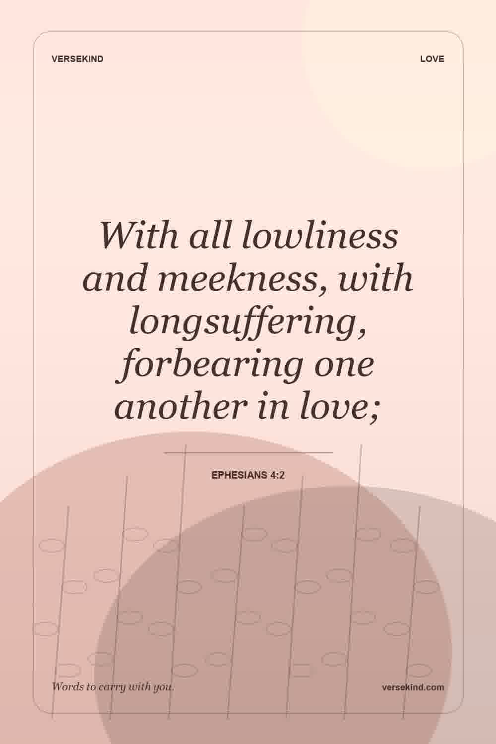 With all lowliness and meekness, with longsuffering, forbearing one another in love; — Ephesians 4:2
