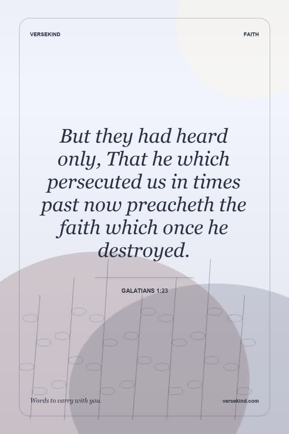But they had heard only, That he which persecuted us in times past now preacheth the faith which once he destroyed. — Galatians 1:23