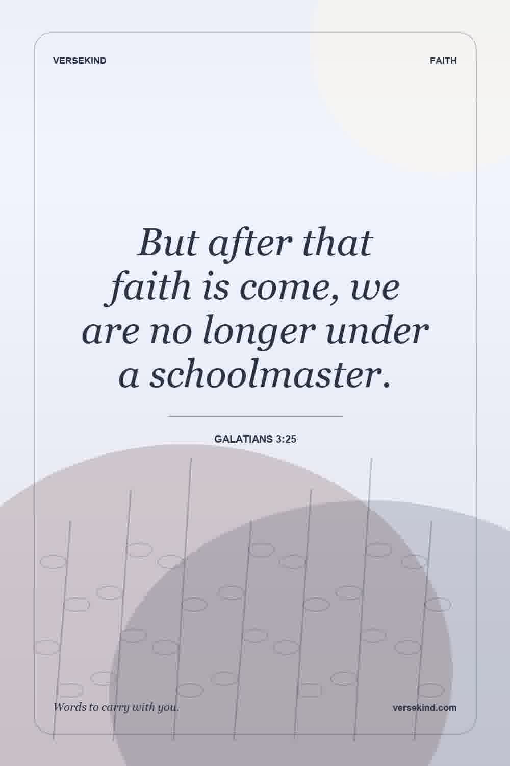 But after that faith is come, we are no longer under a schoolmaster. — Galatians 3:25