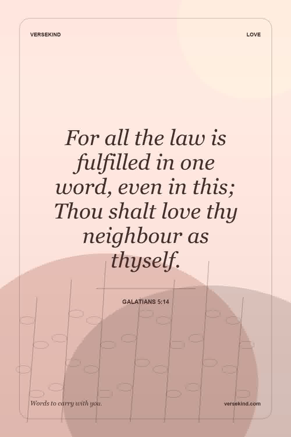 For all the law is fulfilled in one word, even in this; Thou shalt love thy neighbour as thyself. — Galatians 5:14