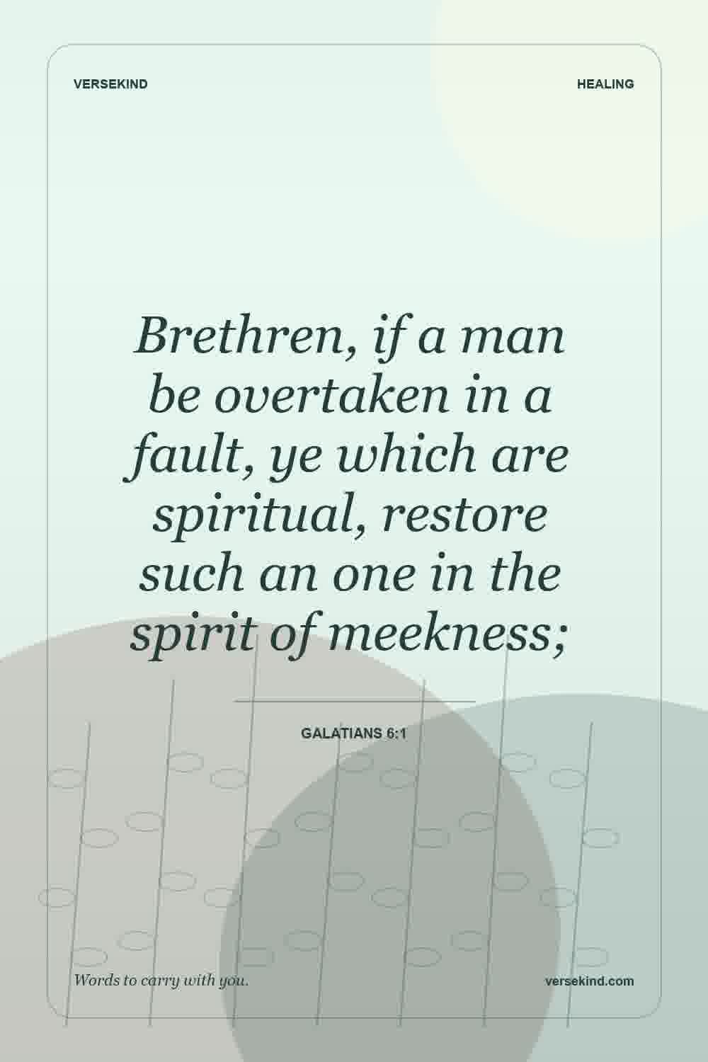 Brethren, if a man be overtaken in a fault, ye which are spiritual, restore such an one in the spirit of meekness; — Galatians 6:1