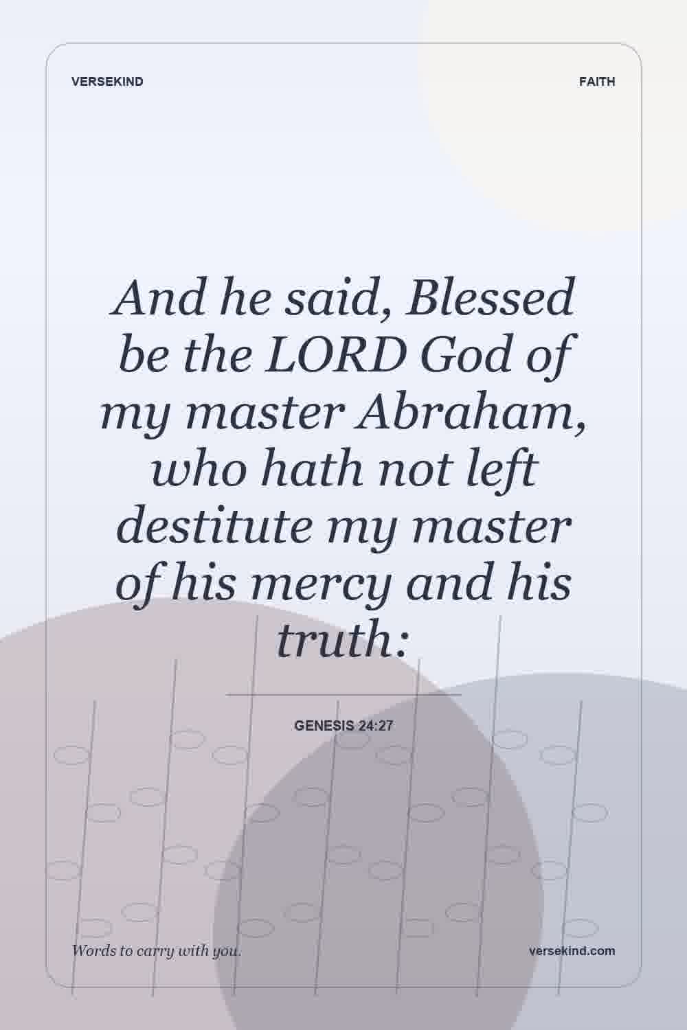 And he said, Blessed be the LORD God of my master Abraham, who hath not left destitute my master of his mercy and his truth: — Genesis 24:27