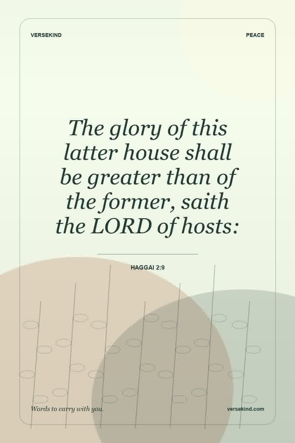 The glory of this latter house shall be greater than of the former, saith the LORD of hosts: — Haggai 2:9