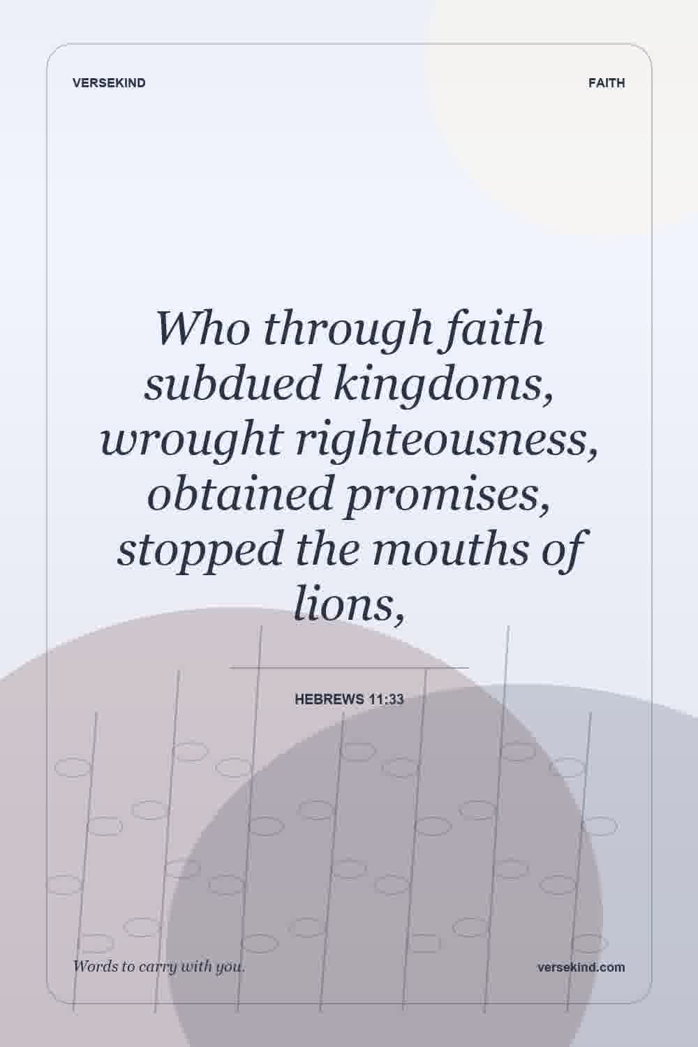 Who through faith subdued kingdoms, wrought righteousness, obtained promises, stopped the mouths of lions, — Hebrews 11:33