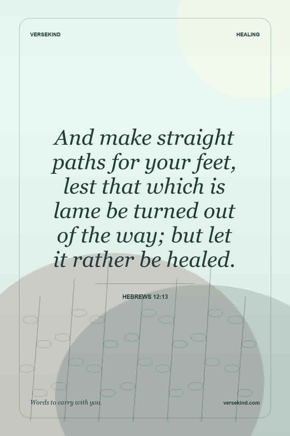 And make straight paths for your feet, lest that which is lame be turned out of the way; but let it rather be healed. — Hebrews 12:13
