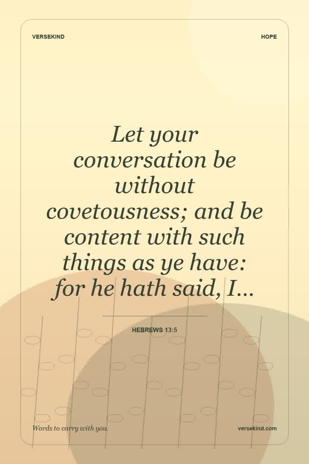 Let your conversation be without covetousness; and be content with such things as ye have: for he hath said, I… — Hebrews 13:5