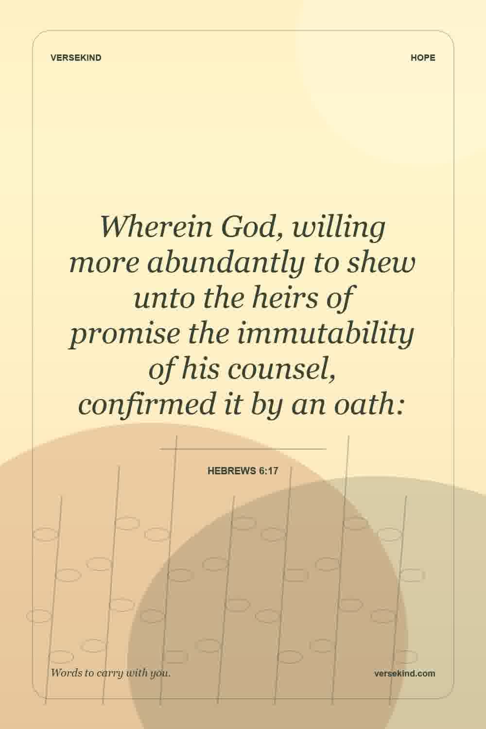 Wherein God, willing more abundantly to shew unto the heirs of promise the immutability of his counsel, confirmed it by an oath: — Hebrews 6:17