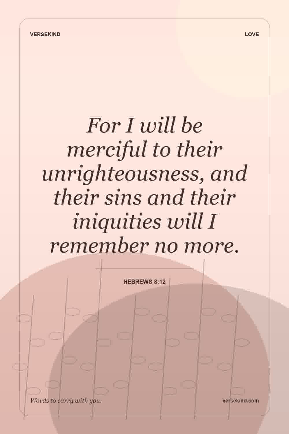 For I will be merciful to their unrighteousness, and their sins and their iniquities will I remember no more. — Hebrews 8:12