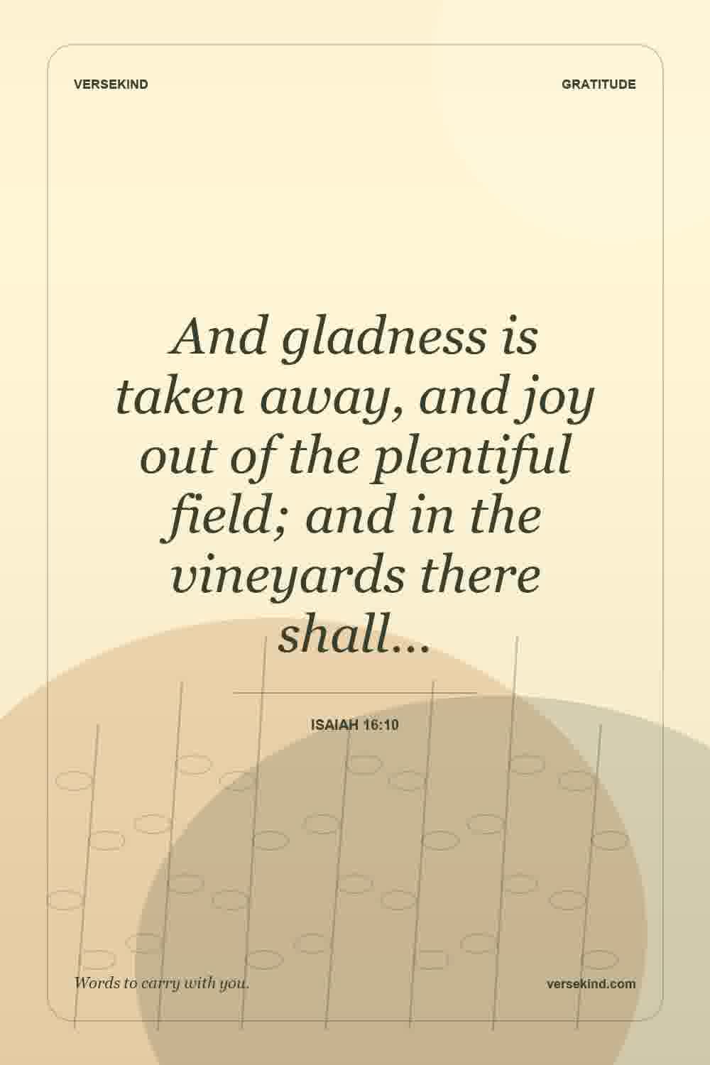 And gladness is taken away, and joy out of the plentiful field; and in the vineyards there shall… — Isaiah 16:10