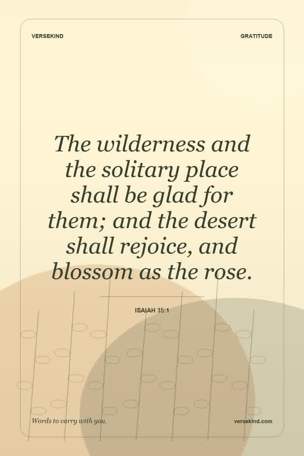 The wilderness and the solitary place shall be glad for them; and the desert shall rejoice, and blossom as the rose. — Isaiah 35:1