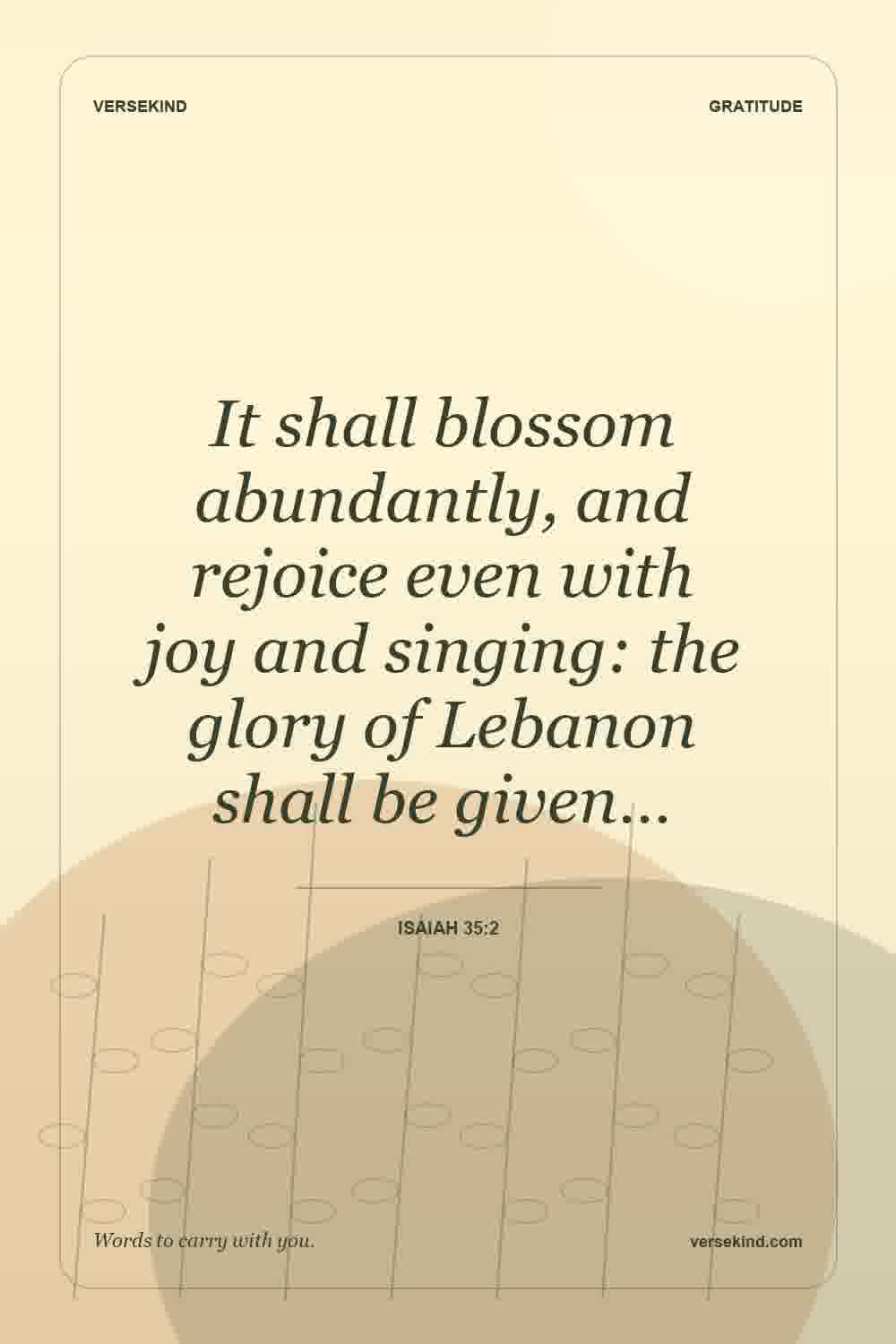 It shall blossom abundantly, and rejoice even with joy and singing: the glory of Lebanon shall be given… — Isaiah 35:2