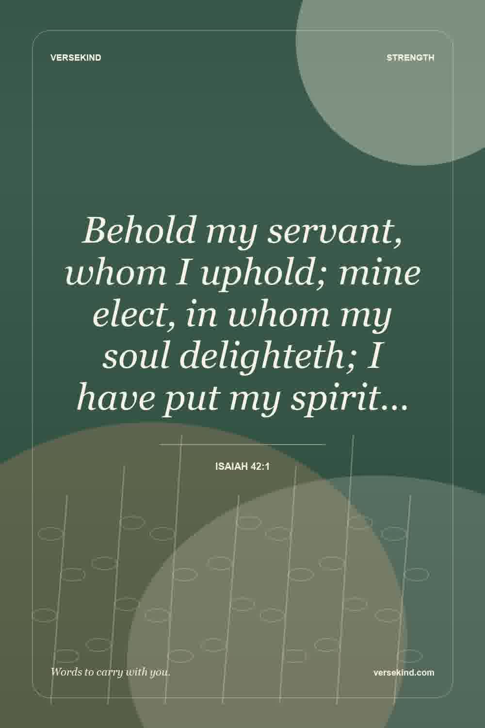 Behold my servant, whom I uphold; mine elect, in whom my soul delighteth; I have put my spirit… — Isaiah 42:1