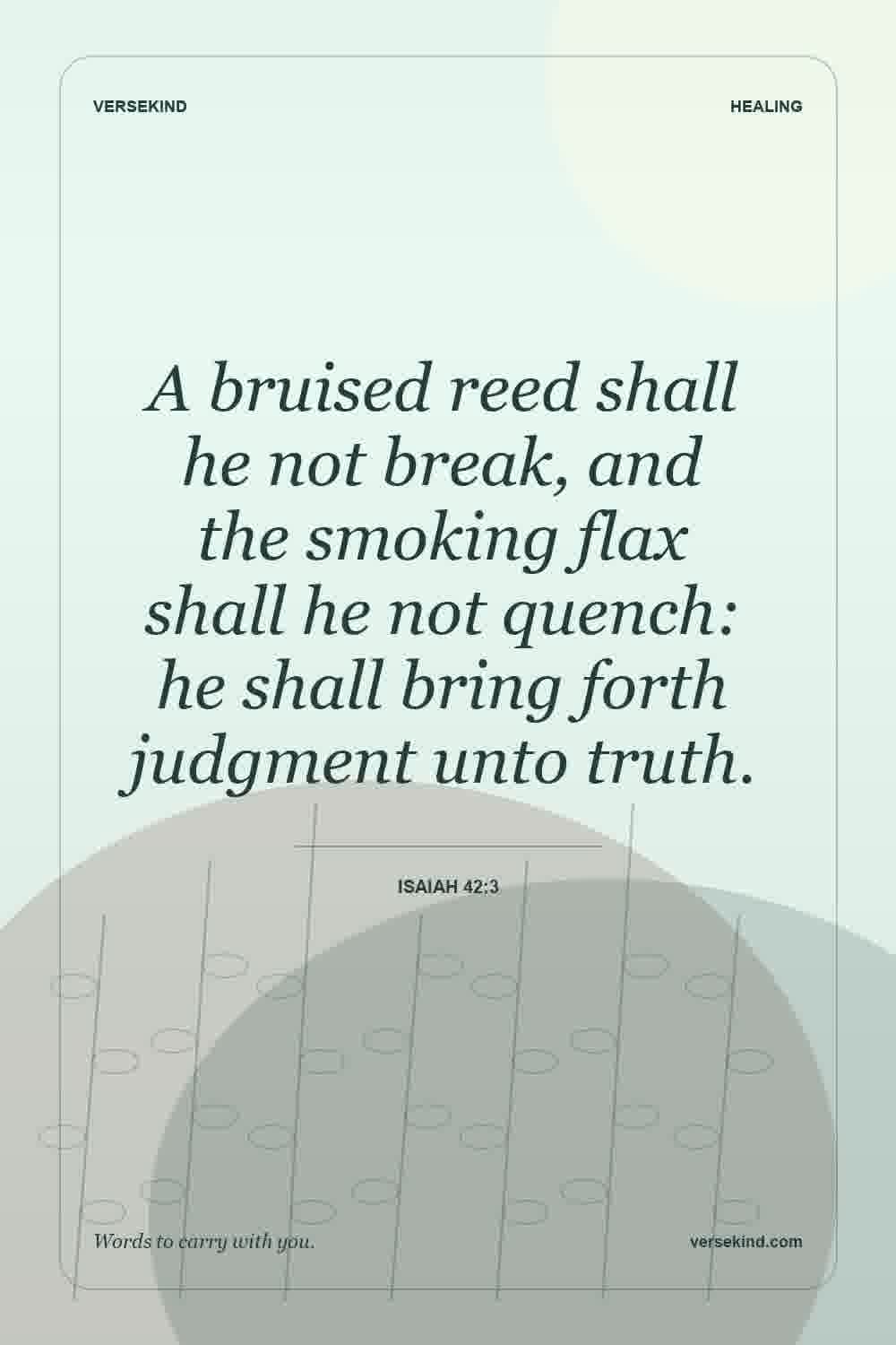 A bruised reed shall he not break, and the smoking flax shall he not quench: he shall bring forth judgment unto truth. — Isaiah 42:3