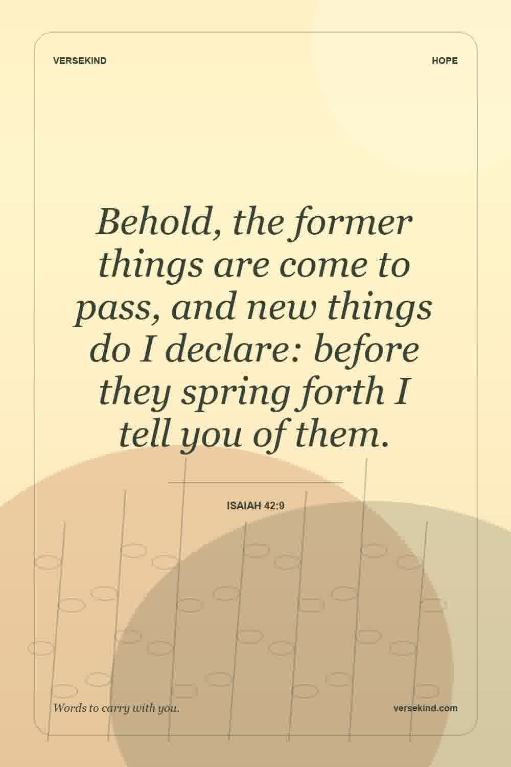 Behold, the former things are come to pass, and new things do I declare: before they spring forth I tell you of them. — Isaiah 42:9