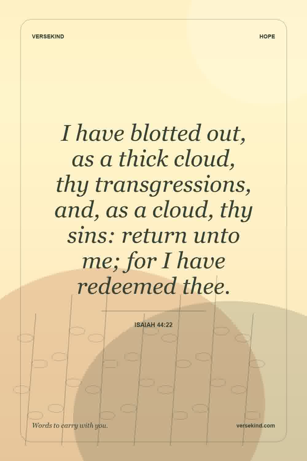 I have blotted out, as a thick cloud, thy transgressions, and, as a cloud, thy sins: return unto me; for I have redeemed thee. — Isaiah 44:22
