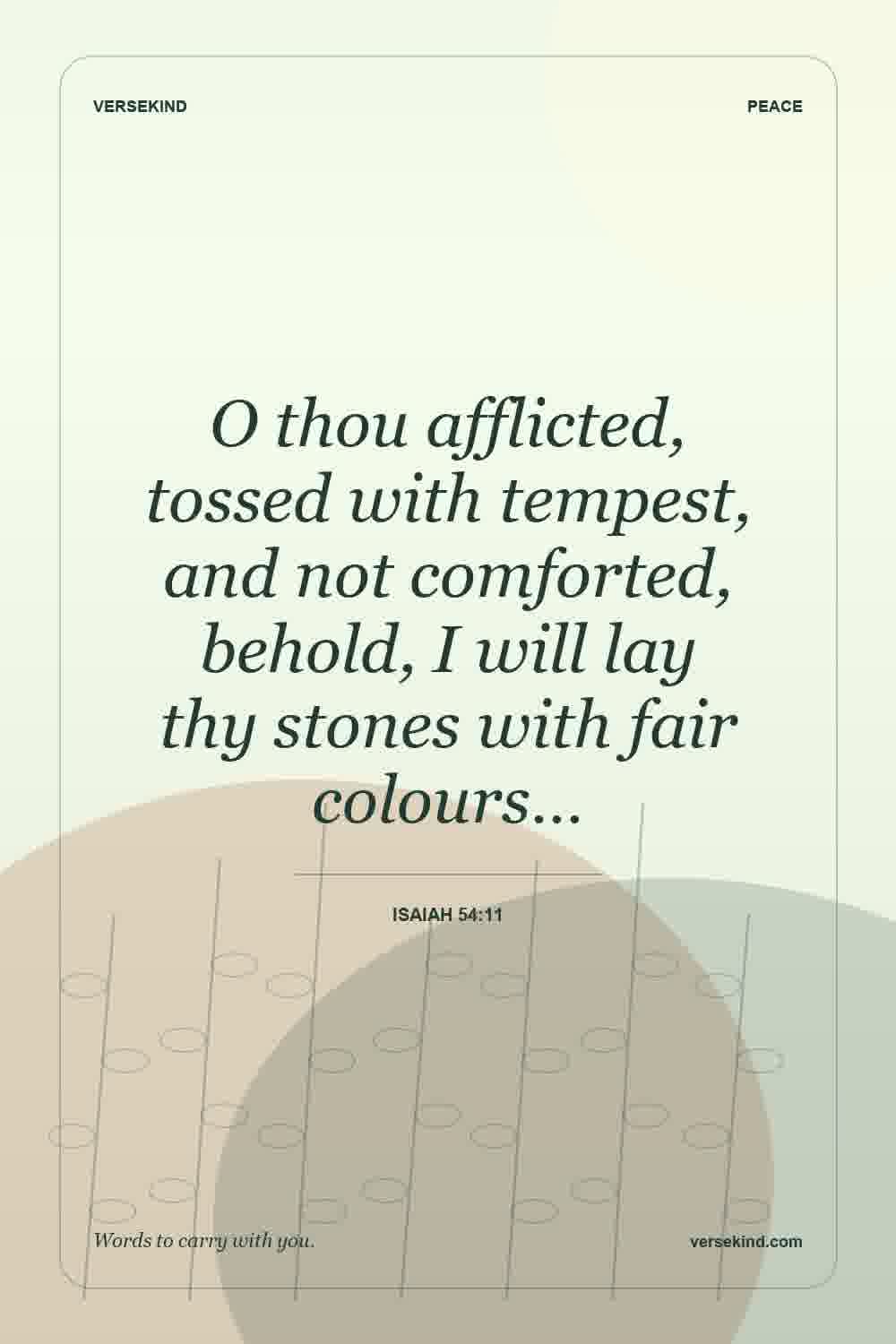 O thou afflicted, tossed with tempest, and not comforted, behold, I will lay thy stones with fair colours… — Isaiah 54:11