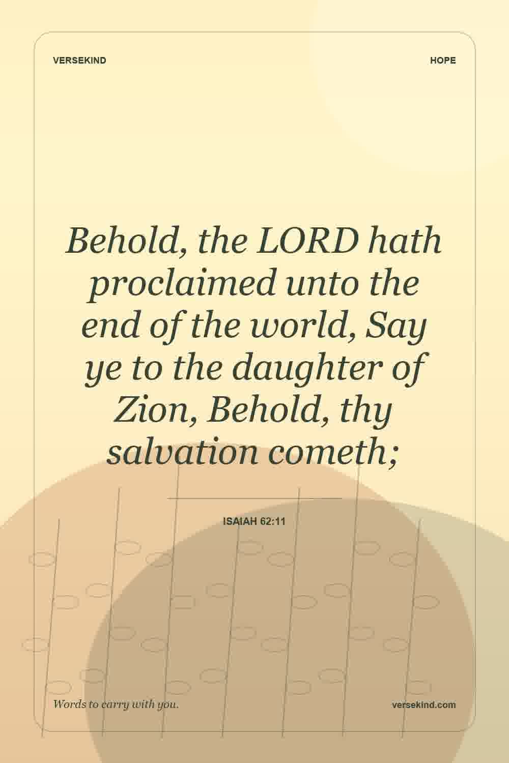 Behold, the LORD hath proclaimed unto the end of the world, Say ye to the daughter of Zion, Behold, thy salvation cometh; — Isaiah 62:11