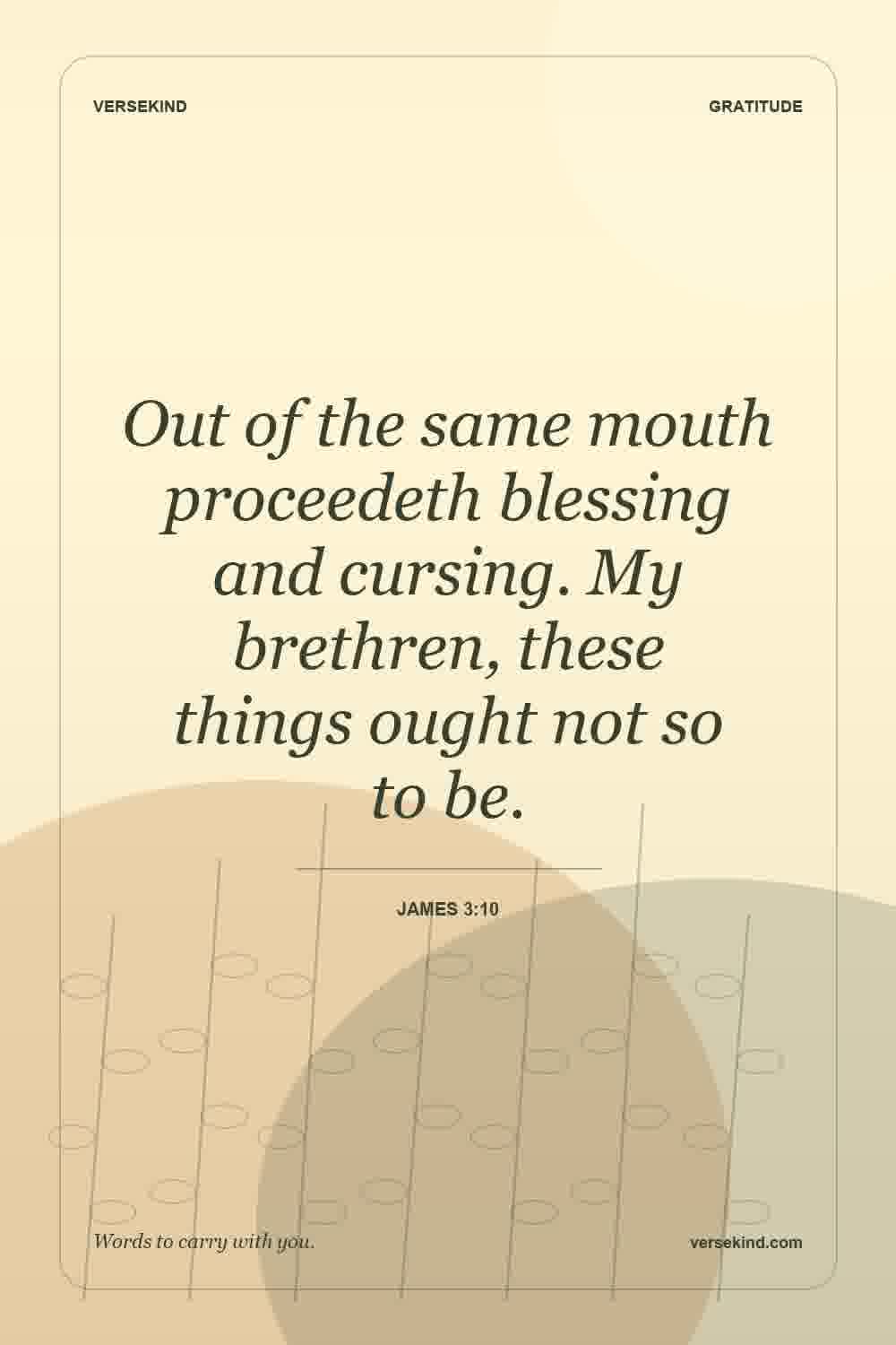 Out of the same mouth proceedeth blessing and cursing. My brethren, these things ought not so to be. — James 3:10