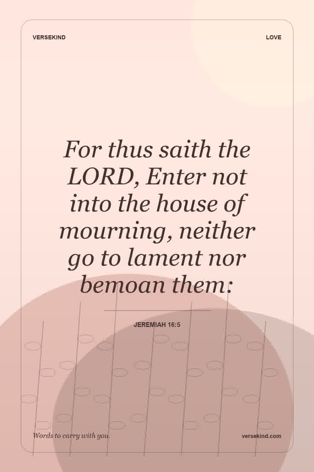 For thus saith the LORD, Enter not into the house of mourning, neither go to lament nor bemoan them: — Jeremiah 16:5