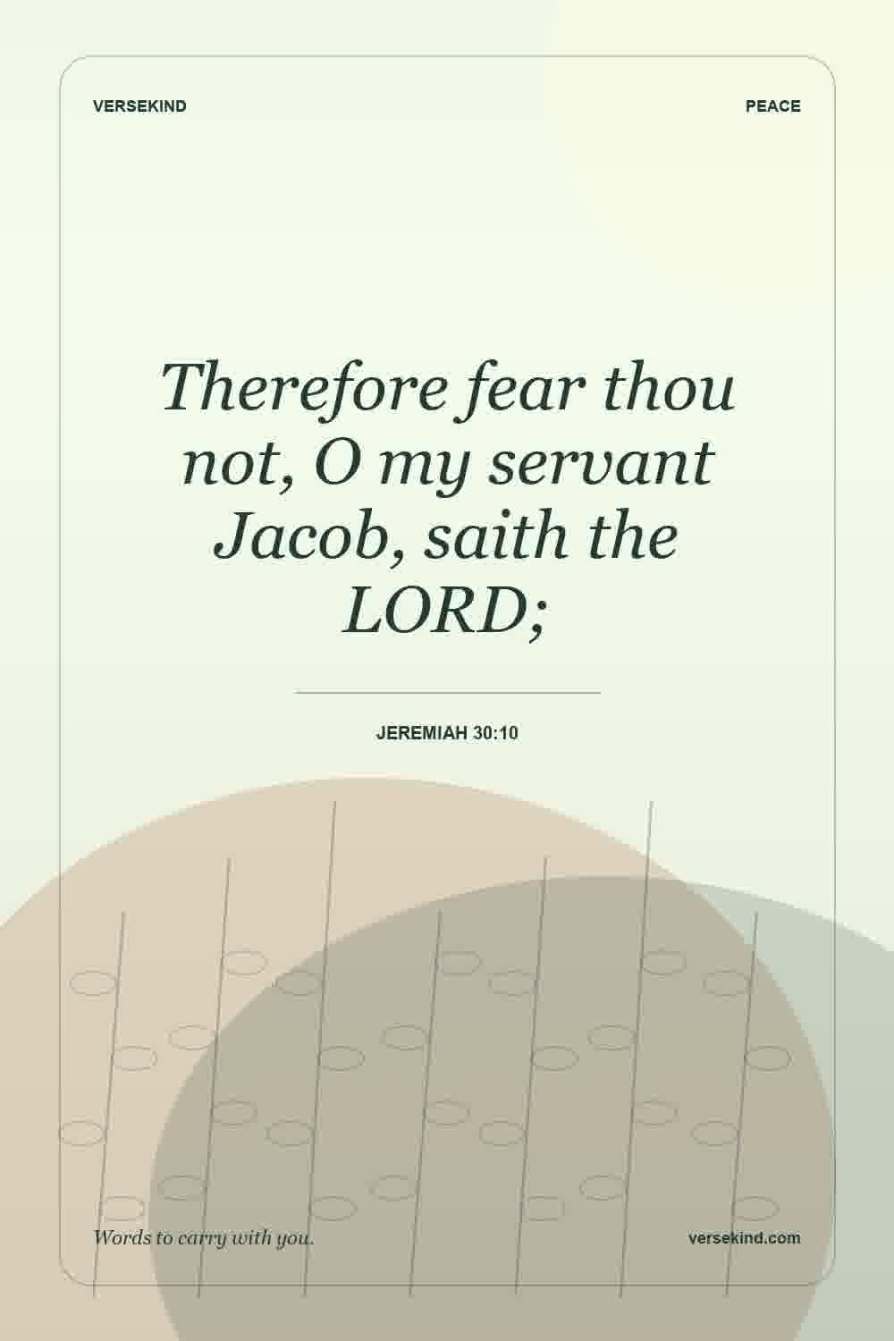 Therefore fear thou not, O my servant Jacob, saith the LORD; — Jeremiah 30:10