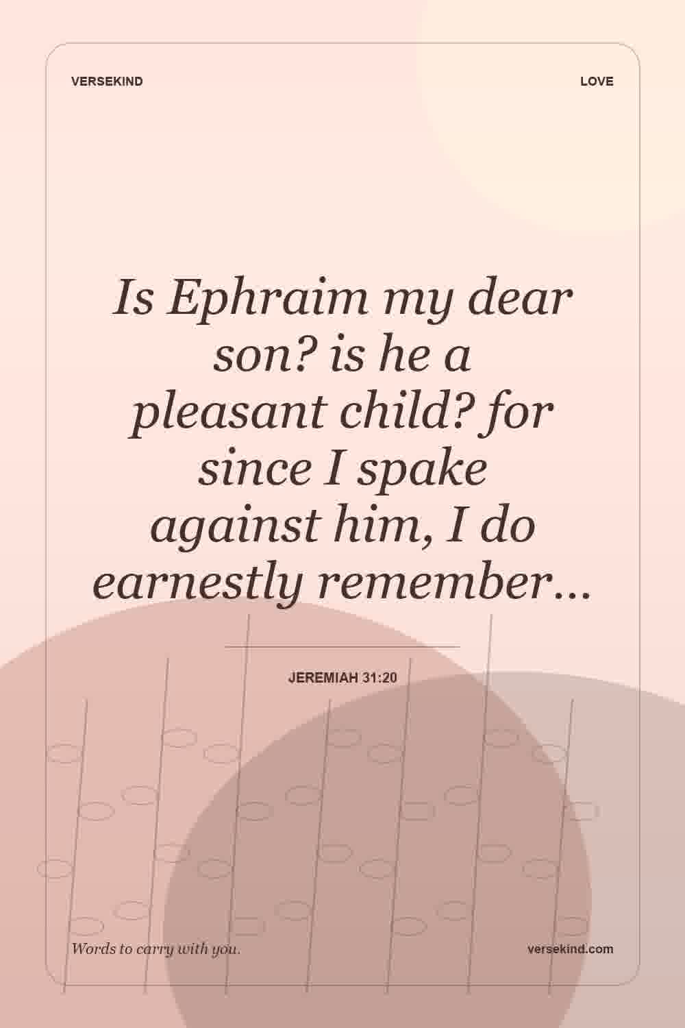 Is Ephraim my dear son? is he a pleasant child? for since I spake against him, I do earnestly remember… — Jeremiah 31:20