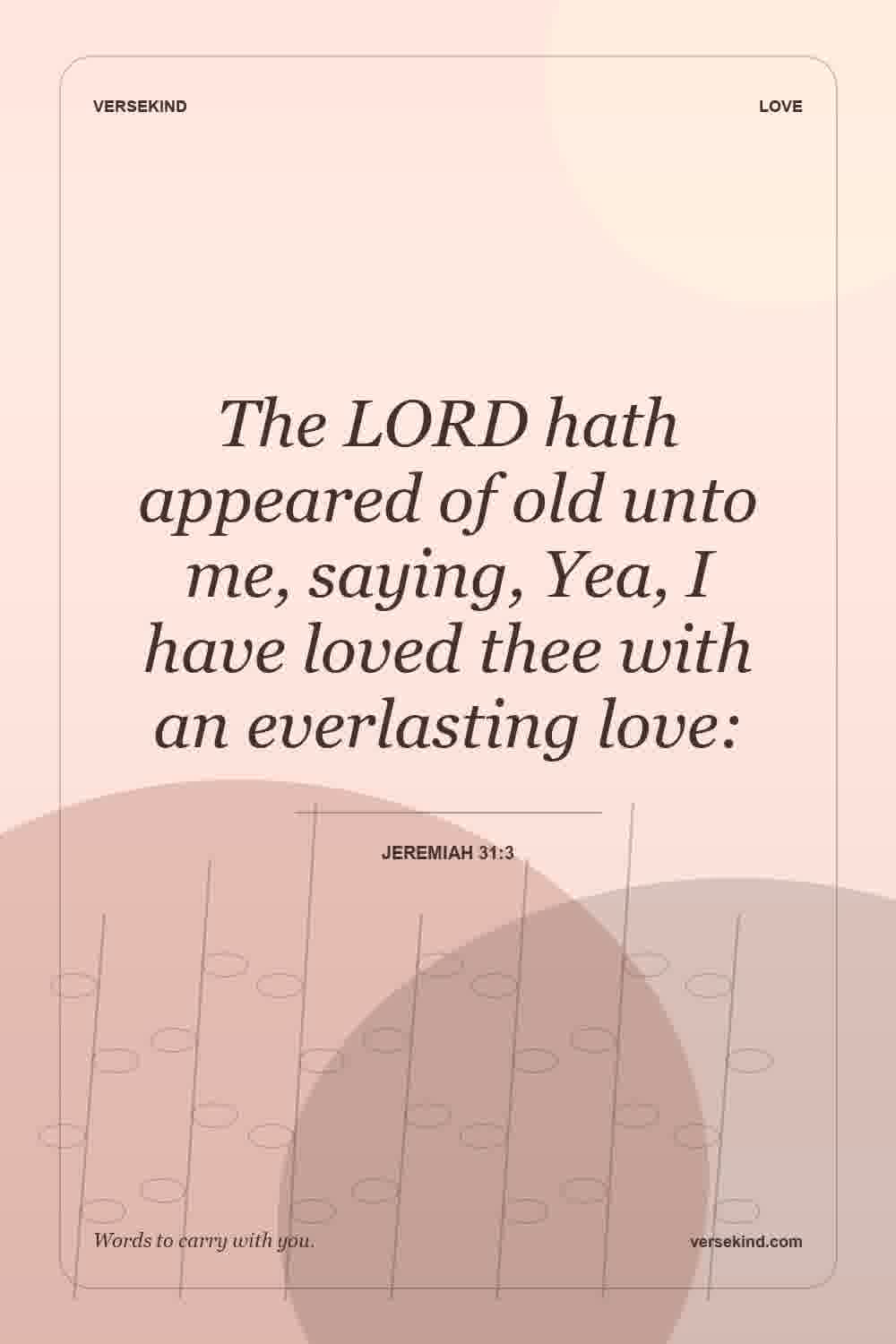 The LORD hath appeared of old unto me, saying, Yea, I have loved thee with an everlasting love: — Jeremiah 31:3