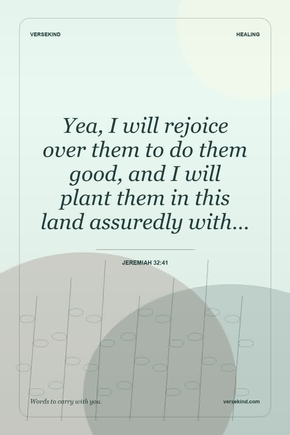 Yea, I will rejoice over them to do them good, and I will plant them in this land assuredly with… — Jeremiah 32:41