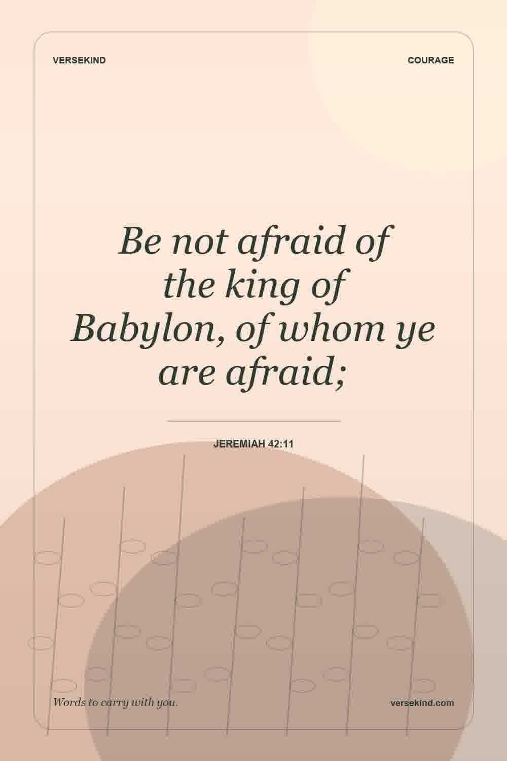 Be not afraid of the king of Babylon, of whom ye are afraid; — Jeremiah 42:11