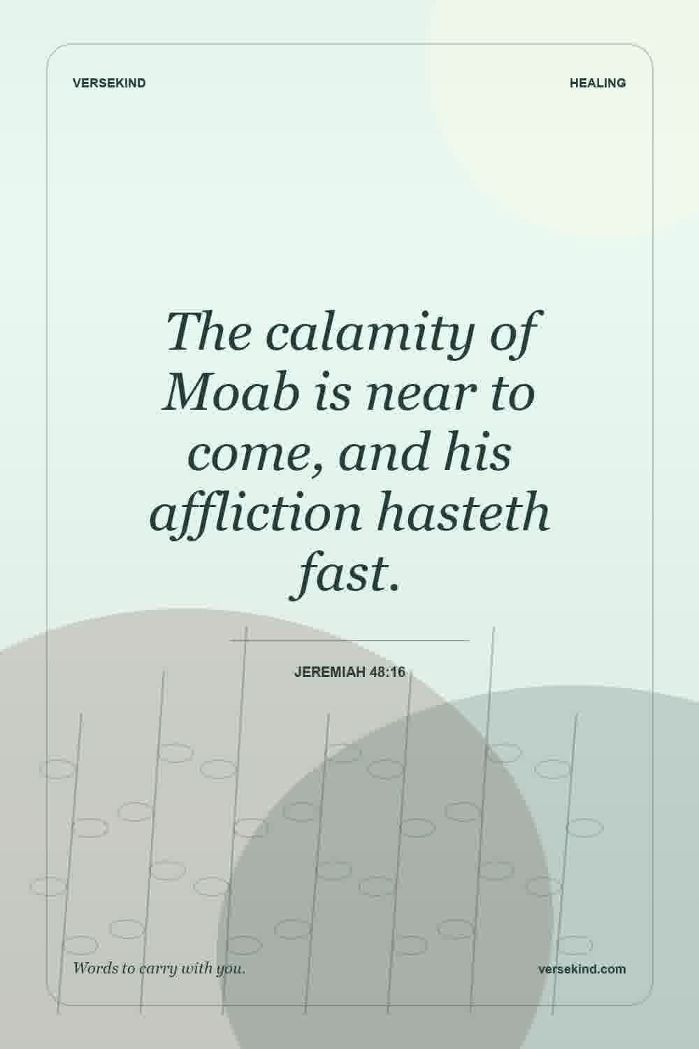 The calamity of Moab is near to come, and his affliction hasteth fast. — Jeremiah 48:16