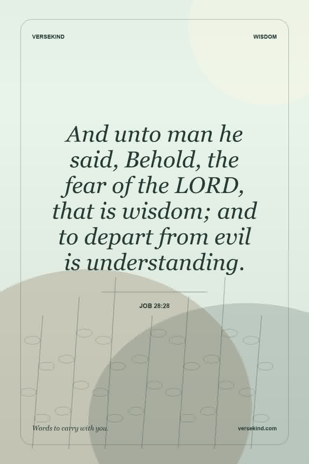 And unto man he said, Behold, the fear of the LORD, that is wisdom; and to depart from evil is understanding. — Job 28:28