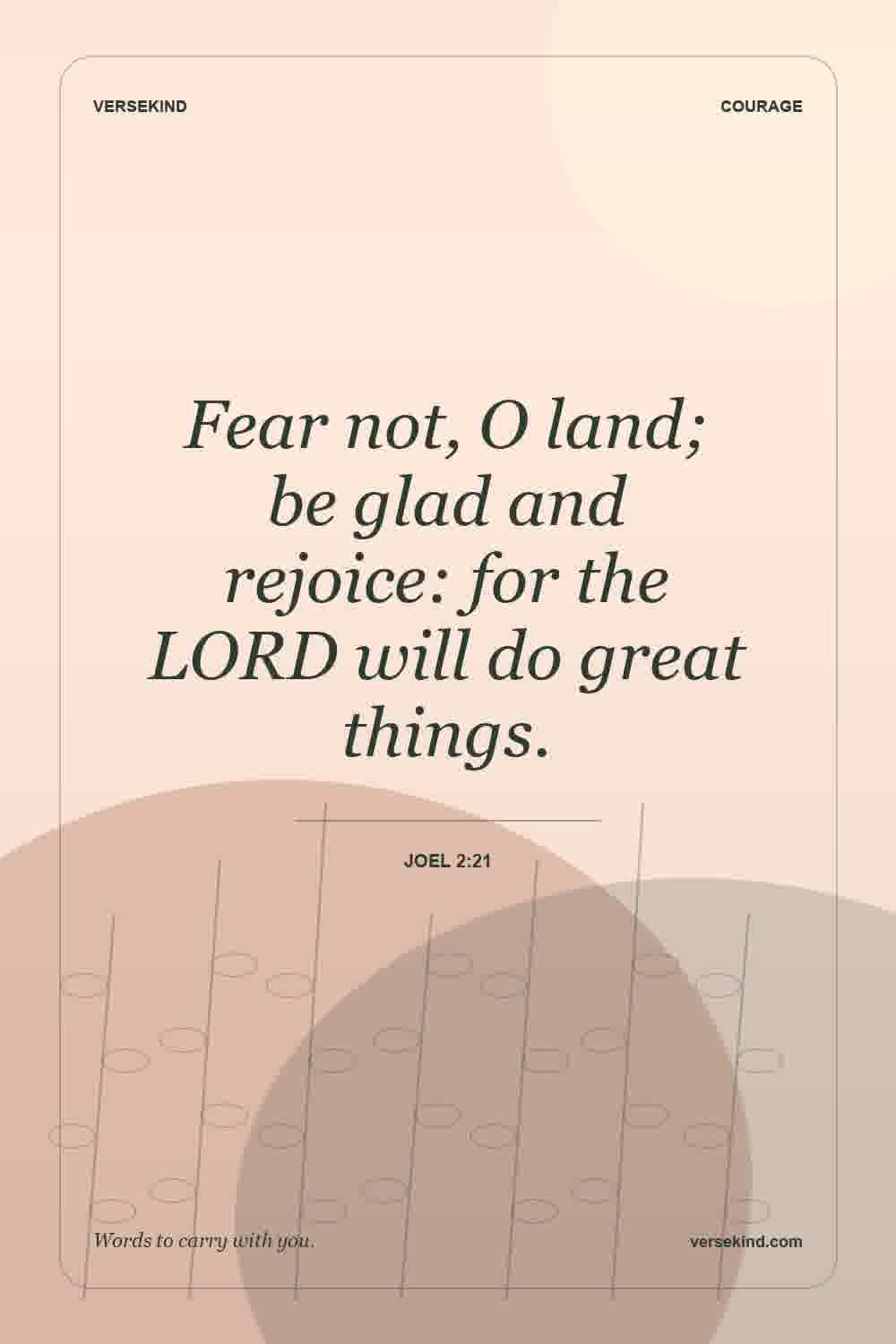 Fear not, O land; be glad and rejoice: for the LORD will do great things. — Joel 2:21