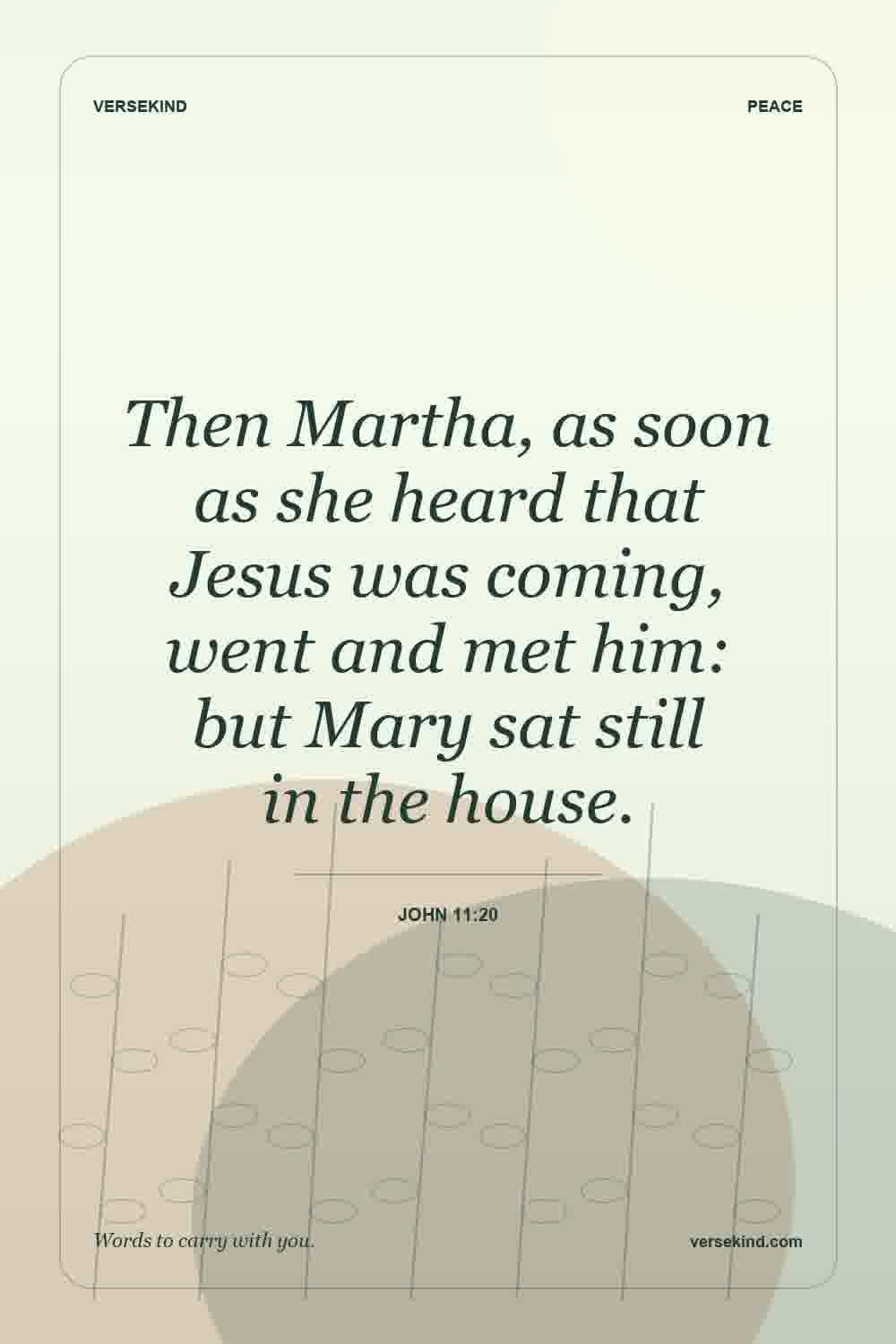 Then Martha, as soon as she heard that Jesus was coming, went and met him: but Mary sat still in the house. — John 11:20