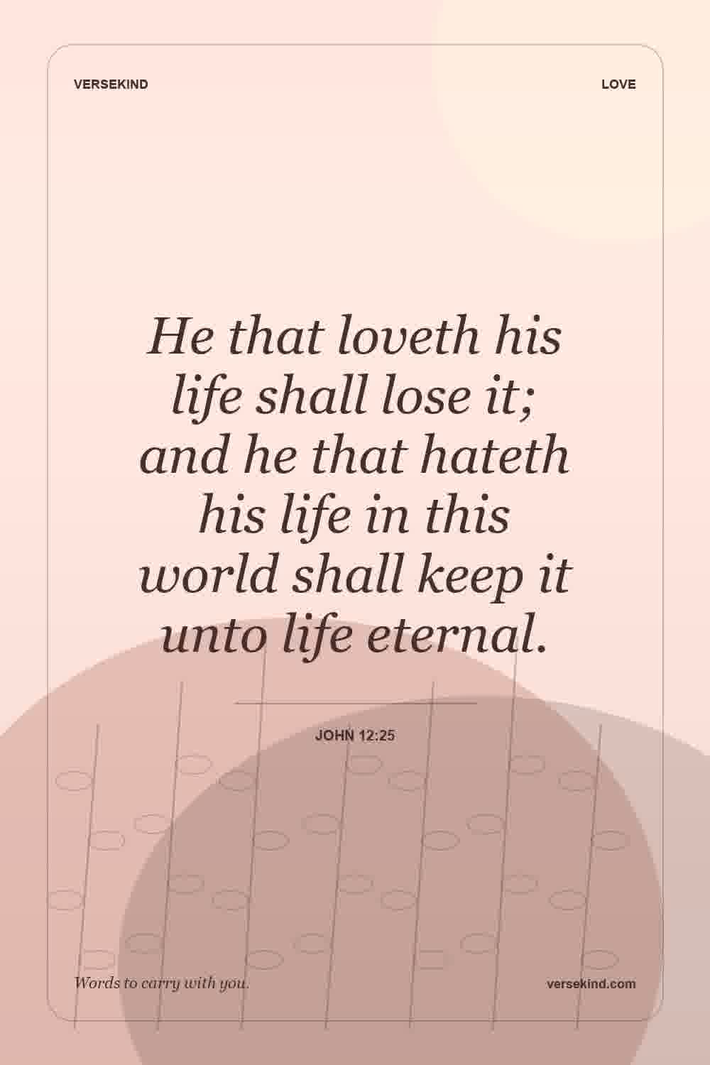 He that loveth his life shall lose it; and he that hateth his life in this world shall keep it unto life eternal. — John 12:25